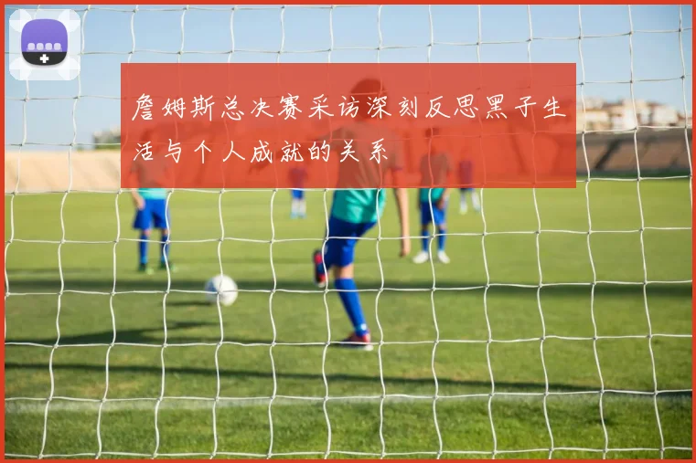 詹姆斯总决赛采访深刻反思黑子生活与个人成就的关系