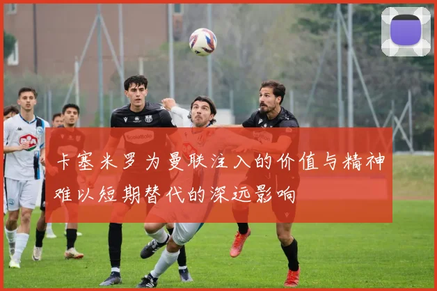 卡塞米罗为曼联注入的价值与精神难以短期替代的深远影响