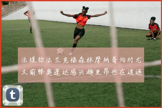 法媒称法兰克福森林摩纳哥均对尤文前锋奥蓬达感兴趣里昂也在追逐他