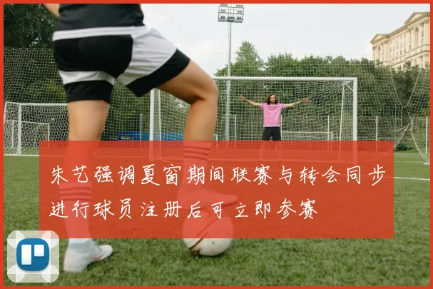 朱艺强调夏窗期间联赛与转会同步进行球员注册后可立即参赛
