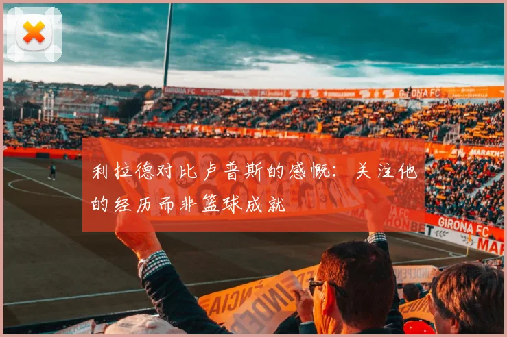 利拉德对比卢普斯的感慨：关注他的经历而非篮球成就