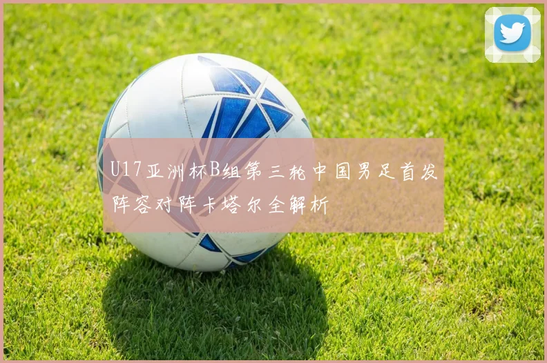 U17亚洲杯B组第三轮中国男足首发阵容对阵卡塔尔全解析
