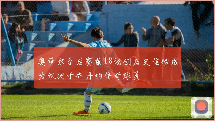 奥萨尔季后赛前18场创历史佳绩成为仅次于乔丹的传奇球员