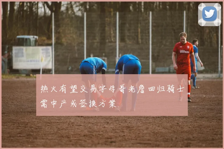 热火有望交易字母哥老詹回归骑士需中产或签换方案