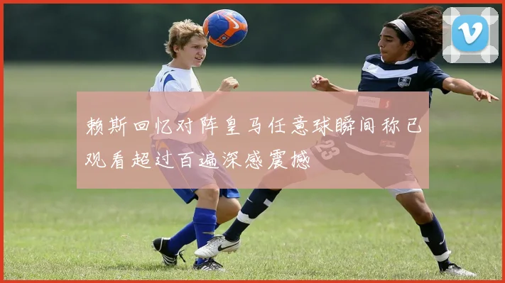 赖斯回忆对阵皇马任意球瞬间称已观看超过百遍深感震撼
