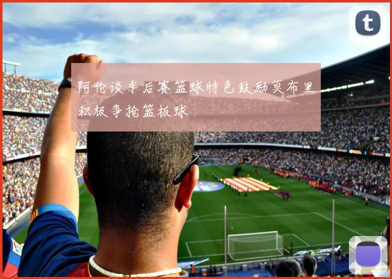 阿伦谈季后赛篮球特色鼓励莫布里积极争抢篮板球
