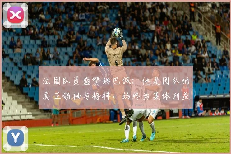 法国队员盛赞姆巴佩：他是团队的真正领袖与榜样，始终为集体利益考虑